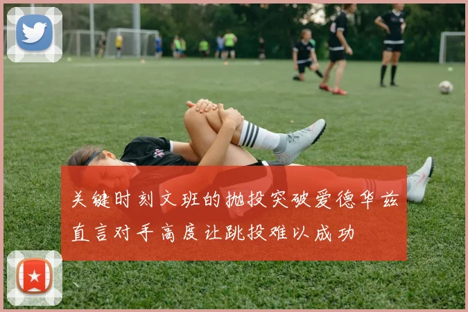 关键时刻文班的抛投突破爱德华兹直言对手高度让跳投难以成功