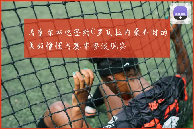马奎尔回忆签约C罗瓦拉内桑乔时的美好憧憬与赛季惨淡现实