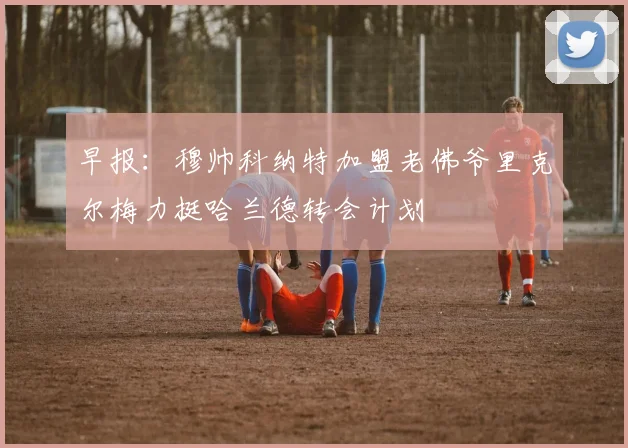 早报：穆帅科纳特加盟老佛爷里克尔梅力挺哈兰德转会计划