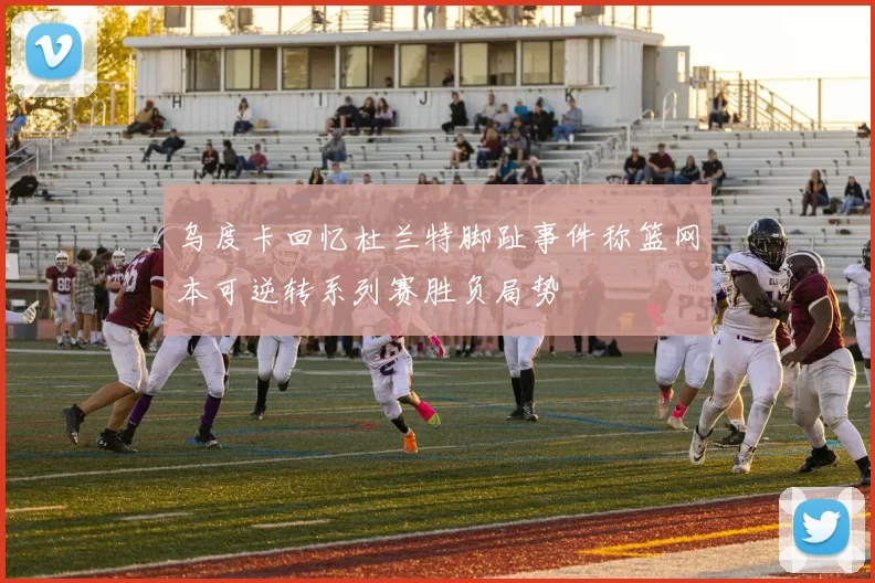乌度卡回忆杜兰特脚趾事件称篮网本可逆转系列赛胜负局势