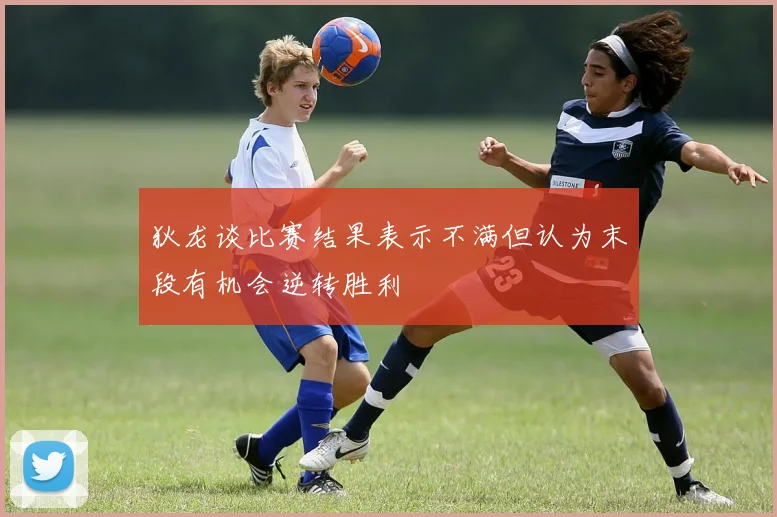 狄龙谈比赛结果表示不满但认为末段有机会逆转胜利