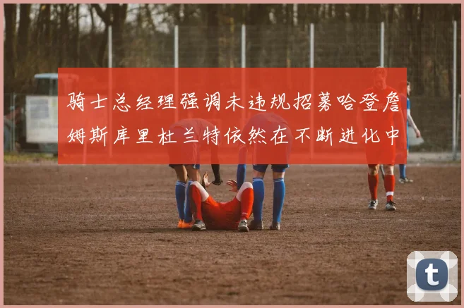 骑士总经理强调未违规招募哈登詹姆斯库里杜兰特依然在不断进化中