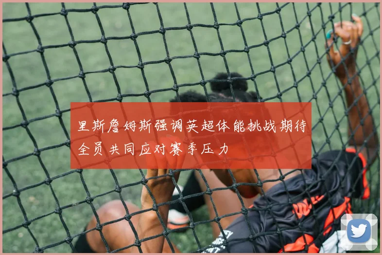 里斯詹姆斯强调英超体能挑战期待全员共同应对赛季压力